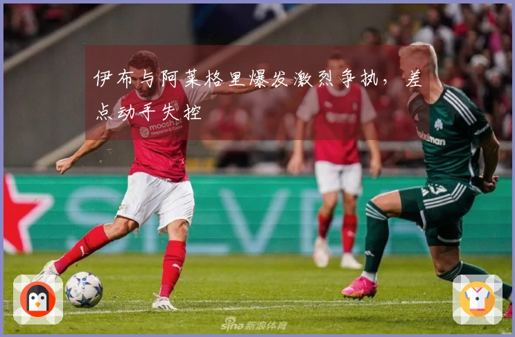 伊布与阿莱格里爆发激烈争执，差点动手失控